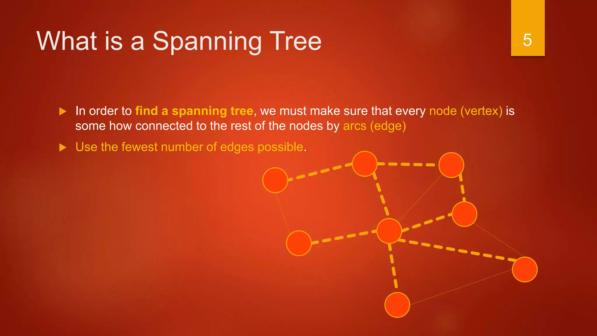 What is a Spanning Tree
 In order to find a spanning tree, we must make sure that every node (vertex) is
some how connected to the rest of the nodes by arcs (edge)
 Use the fewest number of edges possible.
5
 