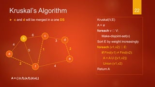 Kruskal’s Algorithm
Kruskal(V,E)
A = ø
foreach v V:
Make-disjoint-set(v)
Sort E by weight increasingly
foreach (v1,v2) E:
if Find(v1) ≠ Find(v2):
A = A U {(v1,v2)}
Union (v1,v2)
Return A
a
2
c
b d
f
4
6
3
4
15
e
2
A = { (c,f),(a,f),(d,e),}
 c and d will be merged in a one DS
22
 