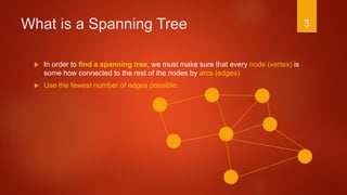 What is a Spanning Tree
 In order to find a spanning tree, we must make sure that every node (vertex) is
some how connected to the rest of the nodes by arcs (edges)
 Use the fewest number of edges possible.
3
 