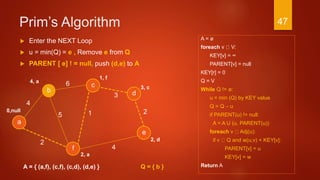 Prim’s Algorithm
A = ø
foreach v V:
KEY[v] = ∞
PARENT[v] = null
KEY[r] = 0
Q = V
While Q != ø:
u = min (Q) by KEY value
Q = Q – u
if PARENT(u) != null:
A = A U (u, PARENT(u))
foreach v Adj(u):
if v Q and w(u,v) < KEY[v]:
PARENT[v] = u
KEY[v] = w
Return A
3
a
2
c
b d
f
4
6
4
15
e
2
A = { (a,f), (c,f), (c,d), (d,e) }
 Enter the NEXT Loop
 u = min(Q) = e , Remove e from Q
 PARENT [ e] ! = null, push (d,e) to A
1, f
3, c
2, d
2, a
0,null
4, a
Q = { b }
47
 