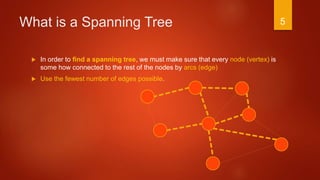 What is a Spanning Tree
 In order to find a spanning tree, we must make sure that every node (vertex) is
some how connected to the rest of the nodes by arcs (edge)
 Use the fewest number of edges possible.
5
 