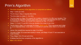 Prim’s Algorithm
 The time complexity of the algorithm is computed as follows:
 Step 1 costs q(n) time.
 The for loop in Step 2 requires Ø(n) time.
 The time taken by steps 3 - 6 is O(n).
 The time taken by Step 10 to search for a vertex y closest to X is Ø(n) per iteration. This
is because the algorithm inspects each entry in the vector representing the set Y. Since
it is executed n-1 times, the overall time required by Step 10 is Ø(n2).
 Steps 11,12 and 13 cost Ø(1) time per iteration for a total of q(n) time.
 The for loop in Step 14 is executed 2m times, where m=|E|. This is because each edge
(y, w) is inspected twice: once when y is moved to X and the other when w is moved to
X.
 Hence, the overall time required by step 14 is Ø(m).
 The test in Step 15 is executed exactly m times, and Steps 16 and 17 are executed at
most m times.
 Thus, Steps 14 to 19 cost q(m) time.
 It follows that the time complexity of the algorithm is
 Ø(m + n2) = Ø (n2)
54
 