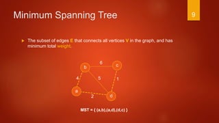 Minimum Spanning Tree
 The subset of edges E that connects all vertices V in the graph, and has
minimum total weight.
a
b c
d
1
6
54
2
MST = { (a,b),(a,d),(d,c) }
9
 