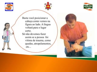 Basta você posicionar a
   cabeça como vemos na
   figura ao lado. A língua
   voltará para o lugar
   certo.
Determinar inconsciência
 Só não devemos fazer
   assim se a pessoa foi
   vítima de trauma, como
   quedas, atropelamentos,
    etc...
 