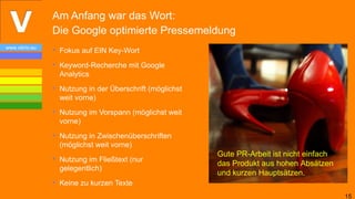 Am Anfang war das Wort:
                Die Google optimierte Pressemeldung
www.vibrio.eu
                • Fokus auf EIN Key-Wort
                • Keyword-Recherche mit Google
                  Analytics
                • Nutzung in der Überschrift (möglichst
                  weit vorne)
                • Nutzung im Vorspann (möglichst weit
                  vorne)
                • Nutzung in Zwischenüberschriften
                  (möglichst weit vorne)
                                                          Gute PR-Arbeit ist nicht einfach
                • Nutzung im Fließtext (nur
                                                          das Produkt aus hohen Absätzen
                  gelegentlich)
                                                          und kurzen Hauptsätzen.
                • Keine zu kurzen Texte
                                                                                             15
 