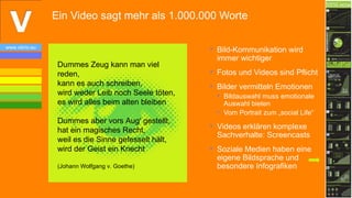Ein Video sagt mehr als 1.000.000 Worte

www.vibrio.eu
                                                     • Bild-Kommunikation wird
                                                       immer wichtiger
                 Dummes Zeug kann man viel
                 reden,                              • Fotos und Videos sind Pflicht
                 kann es auch schreiben,             • Bilder vermitteln Emotionen
                 wird weder Leib noch Seele töten,     • Bildauswahl muss emotionale
                 es wird alles beim alten bleiben        Auswahl bieten
                                                       • Vom Portrait zum „social Life“
                 Dummes aber vors Aug′ gestellt,
                                                     • Videos erklären komplexe
                 hat ein magisches Recht,
                                                       Sachverhalte: Screencasts
                 weil es die Sinne gefesselt hält,
                 wird der Geist ein Knecht           • Soziale Medien haben eine
                                                       eigene Bildsprache und
                 (Johann Wolfgang v. Goethe)           besondere Infografiken


                                                                                          16
 