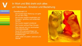 In Wort und Bild dreht sich alles
                um Vertrauen, Emotion und Beziehung
www.vibrio.eu
                • Gesellschaft 2.0
                  • Der Kunde hasst Werbung und geht
                    ihr aus dem Weg
                  • Der Kunde reagiert empfindlich auf
                    Arroganz, Ignoranz und schlechten
                    Service
                  • Der Kunde reagiert emotional
                  • Der Kunde vertraut Peer Groups
                  • Das Internet wird zur dominanten
                    Informationsquelle
                  • Rund 50% berücksichtigen bei
                    Kaufentscheidungen persönliche
                    Empfehlungen
                  • Jeder redet mit jedem: jederzeit und
                    überall!



                                                           17
 