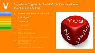 9 goldene Regeln für Social Media Communication
                (nicht nur in der PR)
www.vibrio.eu
                •   Professionelle Redaktion und Grafik
                •   Aufrichtigkeit
                •   Transparenz
                •   Emotionalität
                •   Personalisierung
                •   Dialog-Orientierung
                •   Vorbereitete Krisenkommunikation
                •   Nachhaltigkeit in der
                    Kommunikation
                •   Nachhaltige Content-Strategie

                                                                  18
 