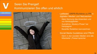 Seien Sie Prengel!
                Kommunizieren Sie offen und ehrlich
www.vibrio.eu
                                               • Leitfaden DRPR-Richtlinie zu PR in
                                                 digitalen Medien und Netzwerken
                                                 • Klare Nennung des Absenders und
                                                   von Abhängigkeiten
                                                 • Ausnahme „Mystery-Phase“ bei
                                                   Kampagnen
                                                 • Bezahlte Redaktion kennzeichnen

                                               • Social Media Guidelines sind Pflicht
                                                 • Denn in den sozialen Medien sind alle
                                                   Mitarbeiter „Presse“sprecher




                                                                                           19
 