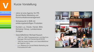 Kurze Vorstellung

www.vibrio.eu
                • vibrio ist eine Agentur für PR,
                  Social Media Marketing und
                  Kommunikationsmanagement

                • Schwerpunkt in B2B mit
                  erklärungsbedürftigen Produkten

                • Kunden u.a. Oracle, Haniel, BSA,
                  Schreiner Group, Landesmesse
                  Stuttgart

                • Geschäftsführer Michael Kausch
                  • 1987 bis 1992 Pressesprecher und MarCom
                    Manager Microsoft Deutschland/CE/EE
                  • 1993 bis heute Inhaber und Geschäftsführer
                    der Agentur vibrio
                  • u.a. Referent für Social Media Marketing der
                    Fachzeitschrift w&v

                                                                   2
 