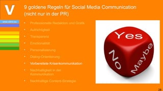 9 goldene Regeln für Social Media Communication
                (nicht nur in der PR)
www.vibrio.eu
                •   Professionelle Redaktion und Grafik
                •   Aufrichtigkeit
                •   Transparenz
                •   Emotionalität
                •   Personalisierung
                •   Dialog-Orientierung
                •   Vorbereitete Krisenkommunikation
                •   Nachhaltigkeit in der
                    Kommunikation
                •   Nachhaltige Content-Strategie

                                                                  28
 