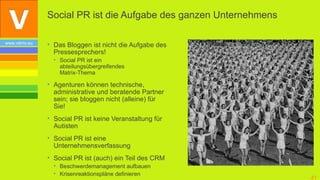 Social PR ist die Aufgabe des ganzen Unternehmens

www.vibrio.eu   • Das Bloggen ist nicht die Aufgabe des
                  Pressesprechers!
                  • Social PR ist ein
                    abteilungsübergreifendes
                    Matrix-Thema

                • Agenturen können technische,
                  administrative und beratende Partner
                  sein; sie bloggen nicht (alleine) für
                  Sie!
                • Social PR ist keine Veranstaltung für
                  Autisten
                • Social PR ist eine
                  Unternehmensverfassung
                • Social PR ist (auch) ein Teil des CRM
                  • Beschwerdemanagement aufbauen
                  • Krisenreaktionspläne definieren
                                                                    41
 