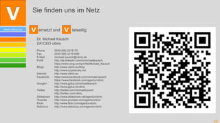 Sie finden uns im Netz

www.vibrio.eu     ernetzt und              ielseitig

                 Dr. Michael Kausch
                 GF/CEO vibrio
                 Phone        0049 (89) 3215170
                 Fax          0049 (89) 32151695
                 E-Mail       michael.kausch@vibrio.de
                 Profil       http://de.linkedin.com/in/michaelkausch
                              https://www.xing.com/profile/Michael_Kausch
                 Blogs        http://www.vibrio.eu/blog
                              http://www.czyslansky.net
                 Internet     http://www.vibrio.eu
                 Facebook     https://www.facebook.com/michael.kausch
                              https://www.facebook.com/agenturvibrio
                 Google+      http://www.gplus.to/michaelkausch
                              http://www.gplus.to/vibrio
                 Twitter      http://twitter.com/michaelkausch
                              http://twitter.com/vibrio
                 Slideshare   http://www.slideshare.net/agenturvibrio
                 Youtube      http://www.youtube.com/agenturvibrio
                 Flickr       http://www.flickr.com/agenturvibrio
                 Delicious    http://www.delicious.com/agenturvibrio




                                                                            42
 