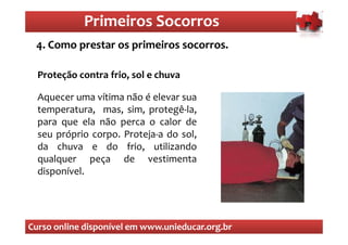 Primeiros Socorros
                Primeiros Socorros
 4. Como prestar os primeiros socorros.
  O que são os primeiros socorros

  Proteção contra frio, sol e chuva

  Aquecer uma vítima não é elevar sua
  temperatura, mas, sim, protegê-la,
  para que ela não perca o calor de
  seu próprio corpo. Proteja-a do sol,
  da chuva e do frio, utilizando
  qualquer peça de vestimenta
  disponível.




Curso online disponível em www.unieducar.org.br
 
