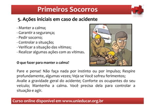 Primeiros Socorros
                  Primeiros Socorros
  5. Ações iniciais em caso de acidente
  O que são os primeiros socorros
  - Manter a calma;
  - Garantir a segurança;
  - Pedir socorro;
  - Controlar a situação;
  - Verificar a situação das vítimas;
  - Realizar algumas ações com as vítimas.

  O que fazer para manter a calma?

  Pare e pense! Não faça nada por instinto ou por impulso; Respire
  profundamente, algumas vezes; Veja se Você sofreu ferimentos;
  Avalie a gravidade geral do acidente; Conforte os ocupantes do seu
  veículo; Mantenha a calma. Você precisa dela para controlar a
  situação e agir.

Curso online disponível em www.unieducar.org.br
 