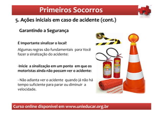 Primeiros Socorros
                   Primeiros Socorros
 5. Ações iniciais em caso de acidente (cont.)
  O que são os primeiros socorros
  Garantindo a Segurança

  É Importante sinalizar o local!
  Algumas regras são fundamentais para Você
  fazer a sinalização do acidente:


  -Inicie a sinalização em um ponto em que os
  motoristas ainda não possam ver o acidente:

  - Não adianta ver o acidente quando já não há
  tempo suficiente para parar ou diminuir a
  velocidade.



Curso online disponível em www.unieducar.org.br
 
