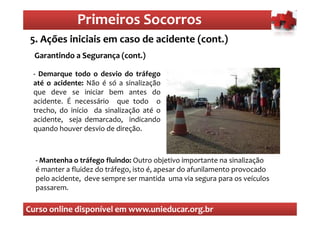 Primeiros Socorros
                  Primeiros Socorros
 5. Ações iniciais em caso de acidente (cont.)
  O que são os primeiros socorros
  Garantindo a Segurança (cont.)

 - Demarque todo o desvio do tráfego
 até o acidente: Não é só a sinalização
 que deve se iniciar bem antes do
 acidente. É necessário que todo o
 trecho, do início da sinalização até o
 acidente, seja demarcado, indicando
 quando houver desvio de direção.



  - Mantenha o tráfego fluindo: Outro objetivo importante na sinalização
  é manter a fluidez do tráfego, isto é, apesar do afunilamento provocado
  pelo acidente, deve sempre ser mantida uma via segura para os veículos
  passarem.

Curso online disponível em www.unieducar.org.br
 