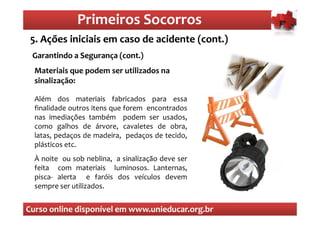 Primeiros Socorros
                  Primeiros Socorros
 5. Ações iniciais em caso de acidente (cont.)
  O que são os primeiros socorros
 Garantindo a Segurança (cont.)
  Materiais que podem ser utilizados na
  sinalização:

  Além dos materiais fabricados para essa
  finalidade outros itens que forem encontrados
  nas imediações também podem ser usados,
  como galhos de árvore, cavaletes de obra,
  latas, pedaços de madeira, pedaços de tecido,
  plásticos etc.
  À noite ou sob neblina, a sinalização deve ser
  feita com materiais luminosos. Lanternas,
  pisca- alerta e faróis dos veículos devem
  sempre ser utilizados.


Curso online disponível em www.unieducar.org.br
 
