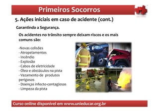 Primeiros Socorros
                 Primeiros Socorros
 5. Ações iniciais em caso de acidente (cont.)
  O que são os primeiros socorros
 Garantindo a Segurança.
  Os acidentes no trânsito sempre deixam riscos e os mais
  comuns são:
  -Novas colisões
  - Atropelamentos
  - Incêndio
  - Explosão
  - Cabos de eletricidade
  - Óleo e obstáculos na pista
  - Vazamento de produtos
  perigosos
  - Doenças infecto-contagiosas
  - Limpeza da pista



Curso online disponível em www.unieducar.org.br
 