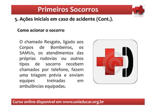 Primeiros Socorros
                Primeiros Socorros
 5. Ações iniciais em caso de acidente (Cont.).
  O que são os primeiros socorros
  Como acionar o socorro

   O chamado Resgate, ligado aos
   Corpos de Bombeiros, os
   SAMUs, os atendimentos das
   próprias rodovias ou outros
   tipos de socorro recebem
   chamados por telefone, fazem
   uma triagem prévia e enviam
   equipes      treinadas    em
   ambulâncias equipadas.


Curso online disponível em www.unieducar.org.br
 