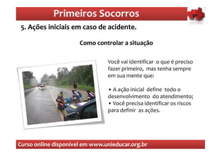 Primeiros Socorros
                Primeiros Socorros
 5. Ações iniciais em caso de acidente.
  O que são os primeiros socorros
                      Como controlar a situação

                                Você vai identificar o que é preciso
                                fazer primeiro, mas tenha sempre
                                em sua mente que:

                                • A ação inicial define todo o
                                desenvolvimento do atendimento;
                                • Você precisa identificar os riscos
                                para definir as ações.




Curso online disponível em www.unieducar.org.br
 