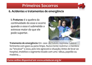 Primeiros Socorros
                 Primeiros Socorros
 6. Acidentes e tratamentos de emergência
  O que são os primeiros socorros

  I. Fraturas é a quebra da
     Fraturas:
  continuidade do osso e ocorre
  quando o osso é submetido a
  estresse maior do que ele
  pode suportar.


 Tratamento de emergência: Em caso de fratura exposta, cubra o
 ferimento com gaze ou pano limpo. Nunca tente realinhar o membro
 ou "encaixar" o osso, pois isto agravará a situação; Antes de levar ao
 hospital, imobilize o segmento lesado com uma tábua, papelão ou
 madeira; ...

Curso online disponível em www.unieducar.org.br
 