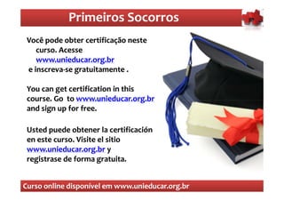 Primeiros Socorros
                Primeiros Socorros
 Você pode obter certificação neste
  O que são os primeiros socorros
    curso. Acesse
    www.unieducar.org.br
 e inscreva-se gratuitamente .
   inscreva-

 You can get certification in this
 course. Go to www.unieducar.org.br
 and sign up for free.

 Usted puede obtener la certificación
 en este curso. Visite el sitio
 www.unieducar.org.br y
 registrase de forma gratuita.


Curso online disponível em www.unieducar.org.br
 