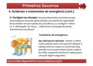 Primeiros Socorros
                 Primeiros Socorros
 6. Acidentes e tratamentos de emergência (cont.)
  O que são os primeiros socorros
 II. Vertigem ou síncope: sincope (desmaio) caracteriza-se por
 uma fraqueza muscular generalizada, com perda da capacidade
 de se manter em pé e perda da consciência, e a vertigem refere-
 se à diminuição da força , visão turva e sensação de perda
 iminente da consciência.

                             Tratamento de emergência :

                            Seu não houver desmaio - Sentar a vítima
                            numa cadeira, fazer com que ela coloque a
                            cabeça entre as coxas e o socorrista faça
                            pressão na nuca para baixo, (com a palma
                            da mão), enquanto ela força a cabeça para
                            cima por alguns segundos.

Curso online disponível em www.unieducar.org.br
 