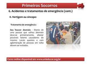 Primeiros Socorros
                 Primeiros Socorros
 6. Acidentes e tratamentos de emergência (cont.)
  O que são os primeiros socorros
 II. Vertigem ou síncope:

  Tratamento de emergência :

  Seu houver desmaio - Diante de
  uma pessoa que sofreu desmaio
  deve-se primeiramente, afastar
  possíveis fatores causadores do
  mesmo. Locais quentes e com
  aglomeração de pessoas em volta
  devem ser evitados.




Curso online disponível em www.unieducar.org.br
 