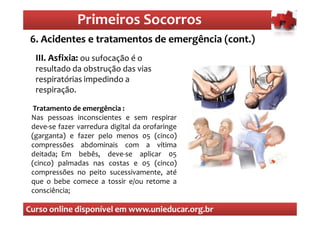 Primeiros Socorros
                   Primeiros Socorros
 6. Acidentes e tratamentos de emergência (cont.)
  O que são os primeiros socorros
  III. Asfixia: ou sufocação é o
  resultado da obstrução das vias
  respiratórias impedindo a
  respiração.

  Tratamento de emergência :
 Nas pessoas inconscientes e sem respirar
 deve-se fazer varredura digital da orofaringe
 (garganta) e fazer pelo menos 05 (cinco)
 compressões abdominais com a vítima
 deitada; Em bebês, deve-se aplicar 05
 (cinco) palmadas nas costas e 05 (cinco)
 compressões no peito sucessivamente, até
 que o bebe comece a tossir e/ou retome a
 consciência;

Curso online disponível em www.unieducar.org.br
 