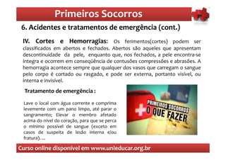 Primeiros Socorros
                   Primeiros Socorros
 6. Acidentes e tratamentos de emergência (cont.)
  O que são os primeiros socorros
 IV. Cortes e Hemorragias: Os ferimentos(cortes) podem ser
 IV.              Hemorragias:
 classificados em abertos e fechados. Abertos são aqueles que apresentam
 descontinuidade da pele, enquanto que, nos fechados, a pele encontra-se
 íntegra e ocorrem em conseqüência de contusões compressões e abrasões. A
 hemorragia acontece sempre que qualquer dos vasos que carregam o sangue
 pelo corpo é cortado ou rasgado, e pode ser externa, portanto visível, ou
 interna e invisível.
  Tratamento de emergência :

 Lave o local com água corrente e comprima
 levemente com um pano limpo, até parar o
 sangramento; Elevar o membro afetado
 acima do nível do coração, para que se perca
 o mínimo possível de sangue (exceto em
 casos de suspeita de lesão interna e/ou
 fratura). ...

Curso online disponível em www.unieducar.org.br
 