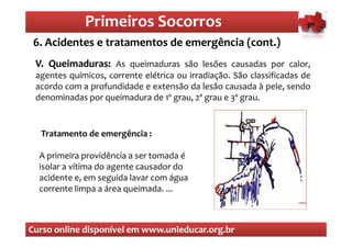 Primeiros Socorros
                 Primeiros Socorros
 6. Acidentes e tratamentos de emergência (cont.)
  O que são os primeiros socorros
 V. Queimaduras: As queimaduras são lesões causadas por calor,
    Queimaduras:
 agentes químicos, corrente elétrica ou irradiação. São classificadas de
 acordo com a profundidade e extensão da lesão causada à pele, sendo
 denominadas por queimadura de 1º grau, 2º grau e 3º grau.


  Tratamento de emergência :

  A primeira providência a ser tomada é
  isolar a vítima do agente causador do
  acidente e, em seguida lavar com água
  corrente limpa a área queimada. ...



Curso online disponível em www.unieducar.org.br
 