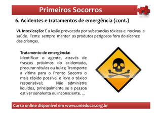 Primeiros Socorros
                 Primeiros Socorros
 6.O que são os primeiros socorros emergência (cont.)
    Acidentes e tratamentos de
 VI. Intoxicação: É a lesão provocada por substancias tóxicas e nocivas a
 saúde. Tente sempre manter os produtos perigosos fora do alcance
 das crianças.

   Tratamento de emergência:
   Identificar o agente, através de
   frascos próximos do acidentado,
   procurar rótulos ou bulas; Transporte
   a vítima para o Pronto Socorro o
   mais rápido possível e leve o tóxico
   responsável;        Não administre
   líquidos, principalmente se a pessoa
   estiver sonolenta ou inconsciente. ...

Curso online disponível em www.unieducar.org.br
 