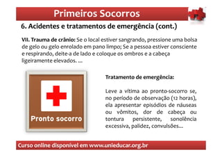 Primeiros Socorros
                  Primeiros Socorros
 6. Acidentes e tratamentos de emergência (cont.)
  O que são os primeiros socorros
 VII. Trauma de crânio: Se o local estiver sangrando, pressione uma bolsa
 de gelo ou gelo enrolado em pano limpo; Se a pessoa estiver consciente
 e respirando, deite-a de lado e coloque os ombros e a cabeça
 ligeiramente elevados. ...

                                   Tratamento de emergência:

                                   Leve a vítima ao pronto-socorro se,
                                   no período de observação (12 horas),
                                   ela apresentar episódios de náuseas
                                   ou vômitos, dor de cabeça ou
                                   tontura    persistente,    sonolência
                                   excessiva, palidez, convulsões...


Curso online disponível em www.unieducar.org.br
 