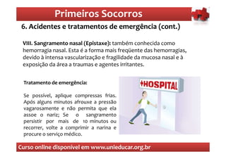 Primeiros Socorros
                 Primeiros Socorros
 6. Acidentes e tratamentos de emergência (cont.)
  O que são os primeiros socorros
 VIII. Sangramento nasal (Epistaxe): também conhecida como
 hemorragia nasal. Esta é a forma mais freqüente das hemorragias,
 devido à intensa vascularização e fragilidade da mucosa nasal e à
 exposição da área a traumas e agentes irritantes.


 Tratamento de emergência:

 Se possível, aplique compressas frias.
 Após alguns minutos afrouxe a pressão
 vagarosamente e não permita que ela
 assoe o nariz; Se o sangramento
 persistir por mais de 10 minutos ou
 recorrer, volte a comprimir a narina e
 procure o serviço médico.

Curso online disponível em www.unieducar.org.br
 