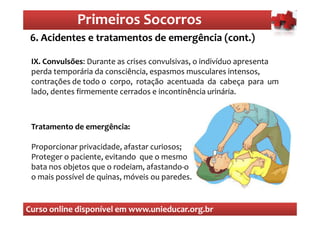 Primeiros Socorros
                  Primeiros Socorros
 6. Acidentes e tratamentos de emergência (cont.)
  O que são os primeiros socorros
 IX. Convulsões: Durante as crises convulsivas, o indivíduo apresenta
 perda temporária da consciência, espasmos musculares intensos,
 contrações de todo o corpo, rotação acentuada da cabeça para um
 lado, dentes firmemente cerrados e incontinência urinária.



 Tratamento de emergência:

 Proporcionar privacidade, afastar curiosos;
 Proteger o paciente, evitando que o mesmo
 bata nos objetos que o rodeiam, afastando-o
 o mais possível de quinas, móveis ou paredes. ...


Curso online disponível em www.unieducar.org.br
 