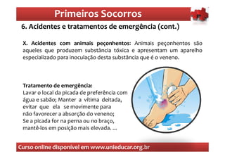 Primeiros Socorros
                 Primeiros Socorros
 6. Acidentes e tratamentos de emergência (cont.)
  O que são os primeiros socorros
 X. Acidentes com animais peçonhentos: Animais peçonhentos são
 aqueles que produzem substância tóxica e apresentam um aparelho
 especializado para inoculação desta substância que é o veneno.



 Tratamento de emergência:
 Lavar o local da picada de preferência com
 água e sabão; Manter a vítima deitada,
 evitar que ela se movimente para
 não favorecer a absorção do veneno;
 Se a picada for na perna ou no braço,
 mantê-los em posição mais elevada. ...


Curso online disponível em www.unieducar.org.br
 