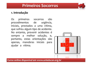 Primeiros Socorros
                Primeiros Socorros
  O.que são os primeiros socorros
  1 Introdução

   Os      primeiros   socorros   são
   procedimentos       de    urgência,
   iniciais, prestados a uma vítima,
   que sofreu algum tipo de acidente.
   No entanto, prevenir acidentes é
   sempre a melhor solução, e,
   portanto, estas orientações são
   apenas, manobras iniciais para
   ajudar a vítima.




Curso online disponível em www.unieducar.org.br
 