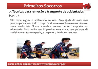 Primeiros Socorros
                 Primeiros Socorros
 7. Técnicas para remoção e transporte de acidentados
 (cont.) são os primeiros socorros
   O que

 Não tente erguer o acidentado sozinho. Peça ajuda de mais duas
 pessoas para apoiar todo o corpo da vítima e colocá-la em uma tábua ou
 maca, sendo esta última, a melhor maneira de se transportar um
 acidentado. Caso tenha que improvisar uma maca, use pedaços de
 madeira amarrada com pedaços de pano, paletós, entre outros.




Curso online disponível em www.unieducar.org.br
 
