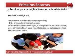 Primeiros Socorros
                 Primeiros Socorros
 7. Técnicas para remoção e transporte de acidentados
  O que são os primeiros socorros
 Durante o transporte:

 - Movimente o acidentado o menos possível;
 - Evite arrancadas e freadas bruscas;
 - Ao contrário do que se imagina, o transporte em um carro comum,
 deve ser realizado em baixa velocidade, por ser mais seguro e mais
 cômodo para a vítima.




Curso online disponível em www.unieducar.org.br
 