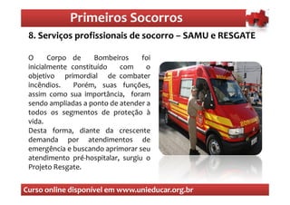 Primeiros Socorros
                 Primeiros Socorros
 8. Serviços profissionais de socorro – SAMU e RESGATE

 O      Corpo de     Bombeiros     foi
 inicialmente constituído   com     o
 objetivo primordial de combater
 incêndios.    Porém, suas funções,
 assim como sua importância, foram
 sendo ampliadas a ponto de atender a
 todos os segmentos de proteção à
 vida.
 Desta forma, diante da crescente
 demanda por atendimentos de
 emergência e buscando aprimorar seu
 atendimento pré-hospitalar, surgiu o
 Projeto Resgate.


Curso online disponível em www.unieducar.org.br
 