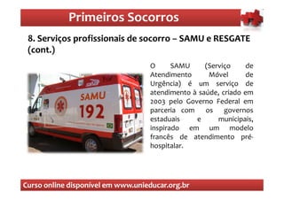 Primeiros Socorros
                Primeiros Socorros
 8. Serviços profissionais de socorro – SAMU e RESGATE
 (cont.)
                                   O      SAMU     (Serviço     de
                                   Atendimento      Móvel       de
                                   Urgência) é um serviço de
                                   atendimento à saúde, criado em
                                   2003 pelo Governo Federal em
                                   parceria com os governos
                                   estaduais    e      municipais,
                                   inspirado em um modelo
                                   francês de atendimento pré-
                                   hospitalar.




Curso online disponível em www.unieducar.org.br
 