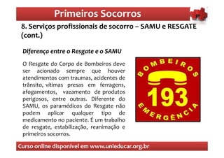 Primeiros Socorros
                Primeiros Socorros
 8. Serviços profissionais de socorro – SAMU e RESGATE
 (cont.)

 Diferença entre o Resgate e o SAMU
 O Resgate do Corpo de Bombeiros deve
 ser acionado sempre que houver
 atendimentos com traumas, acidentes de
 trânsito, vítimas presas em ferragens,
 afogamentos, vazamento de produtos
 perigosos, entre outras. Diferente do
 SAMU, os paramédicos do Resgate não
 podem aplicar qualquer tipo de
 medicamento no paciente. É um trabalho
 de resgate, estabilização, reanimação e
 primeiros socorros.

Curso online disponível em www.unieducar.org.br
 