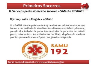 Primeiros Socorros
                 Primeiros Socorros
 8. Serviços profissionais de socorro – SAMU e RESGATE

 Diferença entre o Resgate e o SAMU

 Já o SAMU, atende pelo telefone 192 e deve ser acionado sempre que
 houver a necessidade de atendimentos clínicos como infarto, derrame,
 pressão alta, trabalho de parto, transferências de pacientes em estado
 grave, entre outros. As ambulâncias do SAMU dispõem de médicos
 prontos para medicar ou até para cirurgias de emergência.




Curso online disponível em www.unieducar.org.br
 