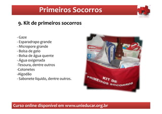 Primeiros Socorros
                  Primeiros Socorros
  9. Kit de primeiros socorros

 - Gaze
 - Esparadrapo grande
 - Micropore grande
 - Bolsa de gelo
 - Bolsa de água quente
 - Água oxigenada
 -Tesoura, dentre outros
 -Cotonetes
 -Algodão
 - Sabonete líquido, dentre outros.




Curso online disponível em www.unieducar.org.br
 