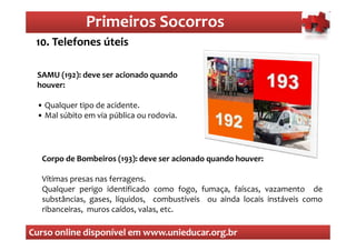 Primeiros Socorros
                  Primeiros Socorros
 10. Telefones úteis

 SAMU (192): deve ser acionado quando
 houver:

 • Qualquer tipo de acidente.
 • Mal súbito em via pública ou rodovia.




  Corpo de Bombeiros (193): deve ser acionado quando houver:

  Vítimas presas nas ferragens.
  Qualquer perigo identificado como fogo, fumaça, faíscas, vazamento de
  substâncias, gases, líquidos, combustíveis ou ainda locais instáveis como
  ribanceiras, muros caídos, valas, etc.

Curso online disponível em www.unieducar.org.br
 