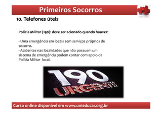 Primeiros Socorros
                  Primeiros Socorros
 10. Telefones úteis

  Polícia Militar (190): deve ser acionado quando houver:

  - Uma emergência em locais sem serviços próprios de
  socorro.
  - Acidentes nas localidades que não possuem um
  sistema de emergência podem contar com apoio da
  Polícia Militar local.




Curso online disponível em www.unieducar.org.br
 