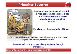 Primeiros Socorros
                 Primeiros Socorros
                              Esperamos que este material seja útil
                                a você, esclarecendo-lhe acerca dos
                                        esclarecendo-
                                   procedimentos básicos para o
                                     atendimento de primeiros
                                              socorros.


                              Faça bom uso desse material didático.


   Para download desse e de outros materiais gratuitos, acesse nossa
               página, cujo endereço está no rodapé.

      Acesse também outros cursos online gratuitos de formação
                           profissional.
Curso online disponível em www.unieducar.org.br
 