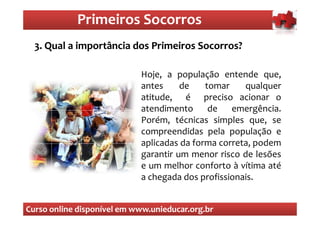 Primeiros Socorros
                Primeiros Socorros
  3. Qual a importância dos Primeiros Socorros?

                            Hoje, a população entende que,
                            antes     de    tomar    qualquer
                            atitude, é preciso acionar o
                            atendimento de        emergência.
                            Porém, técnicas simples que, se
                            compreendidas pela população e
                            aplicadas da forma correta, podem
                            garantir um menor risco de lesões
                            e um melhor conforto à vítima até
                            a chegada dos profissionais.


Curso online disponível em www.unieducar.org.br
 