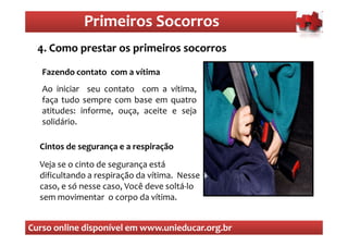 Primeiros Socorros
                 Primeiros Socorros
  4. que sãoprestar os primeiros socorros
  O Como os primeiros socorros

   Fazendo contato com a vítima
   Ao iniciar seu contato com a vítima,
   faça tudo sempre com base em quatro
   atitudes: informe, ouça, aceite e seja
   solidário.

  Cintos de segurança e a respiração
  Veja se o cinto de segurança está
  dificultando a respiração da vítima. Nesse
  caso, e só nesse caso, Você deve soltá-lo
  sem movimentar o corpo da vítima.


Curso online disponível em www.unieducar.org.br
 